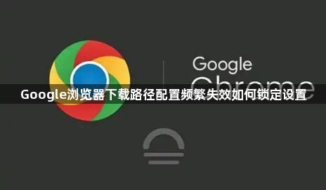 Google浏览器下载路径配置频繁失效如何锁定设置1