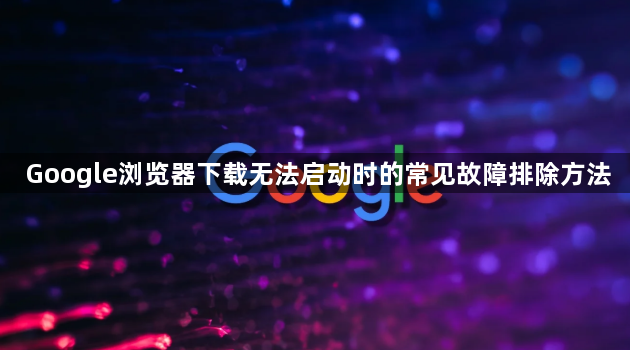 Google浏览器下载无法启动时的常见故障排除方法1