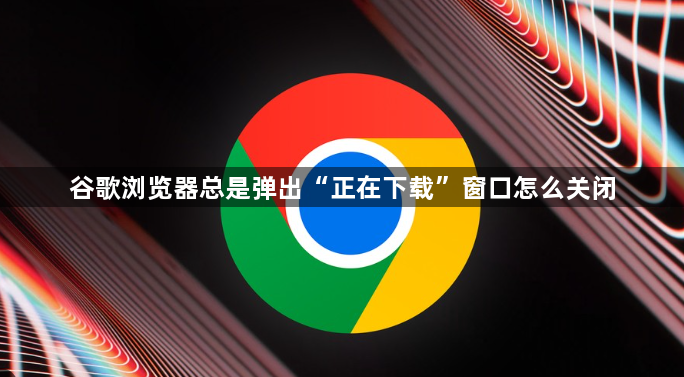 谷歌浏览器总是弹出“正在下载”窗口怎么关闭1