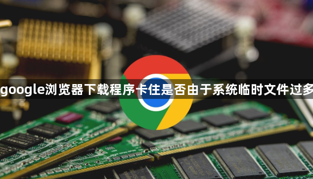 google浏览器下载程序卡住是否由于系统临时文件过多1