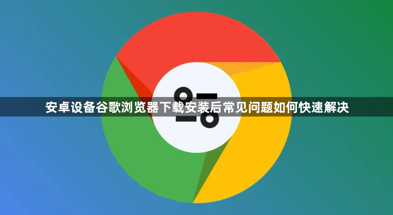 安卓设备谷歌浏览器下载安装后常见问题如何快速解决1