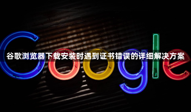 谷歌浏览器下载安装时遇到证书错误的详细解决方案1