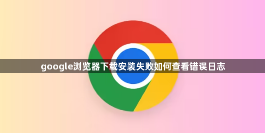 google浏览器下载安装失败如何查看错误日志1